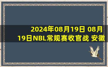 2024年08月19日 08月19日NBL常规赛收官战 安徽文一115-103石家庄翔蓝 全场集锦